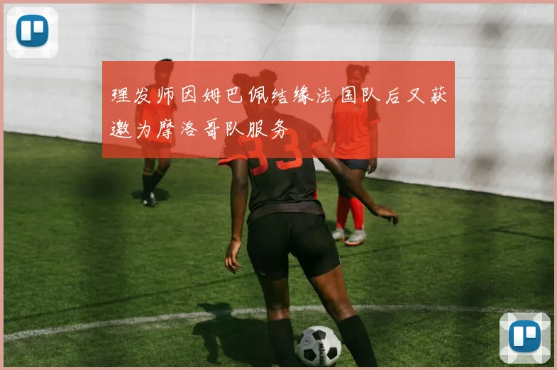 理发师因姆巴佩结缘法国队后又获邀为摩洛哥队服务