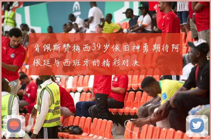 肯佩斯赞梅西39岁依旧神勇期待阿根廷与西班牙的精彩对决