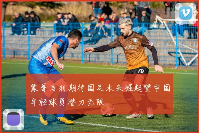 蒙哥马利期待国足未来崛起赞中国年轻球员潜力无限