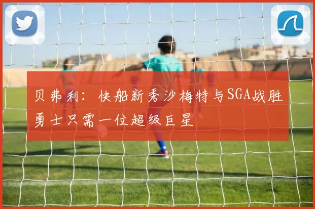 贝弗利：快船新秀沙梅特与SGA战胜勇士只需一位超级巨星