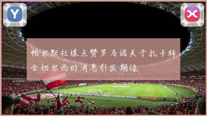 帕尔默社媒点赞罗马诺关于扎卡转会切尔西的消息引发期待