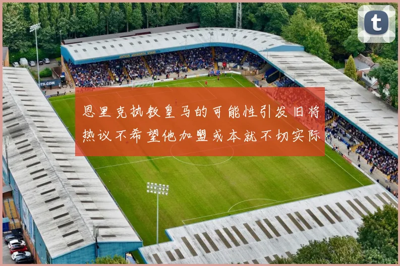 恩里克执教皇马的可能性引发旧将热议不希望他加盟或本就不切实际