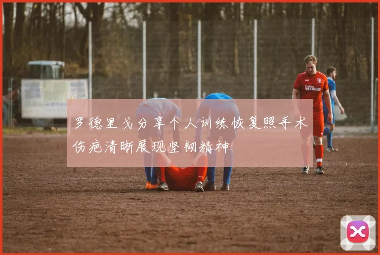 罗德里戈分享个人训练恢复照手术伤疤清晰展现坚韧精神
