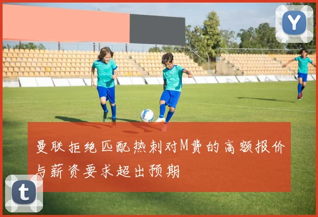 曼联拒绝匹配热刺对M费的高额报价与薪资要求超出预期