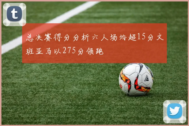 总决赛得分分析六人场均超15分文班亚马以275分领跑