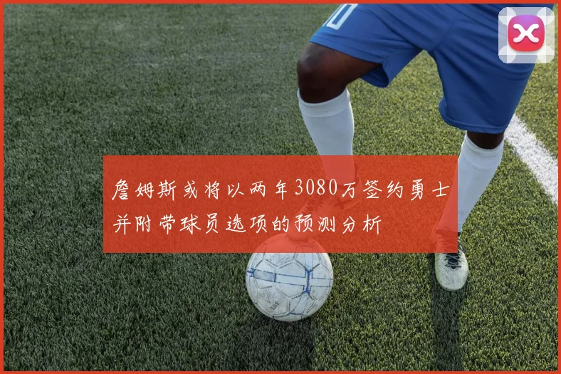 詹姆斯或将以两年3080万签约勇士并附带球员选项的预测分析
