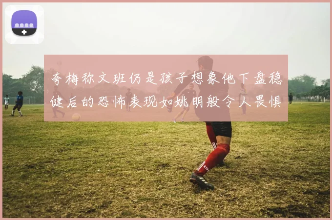 夸梅称文班仍是孩子想象他下盘稳健后的恐怖表现如姚明般令人畏惧