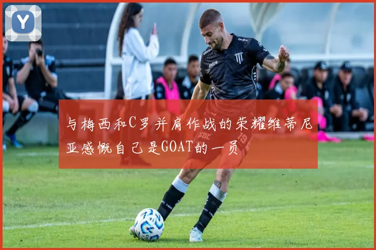 与梅西和C罗并肩作战的荣耀维蒂尼亚感慨自己是GOAT的一员