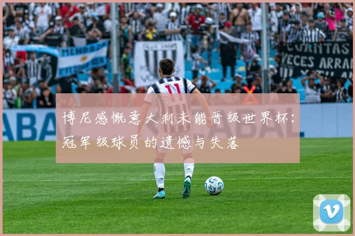 博尼感慨意大利未能晋级世界杯：冠军级球员的遗憾与失落