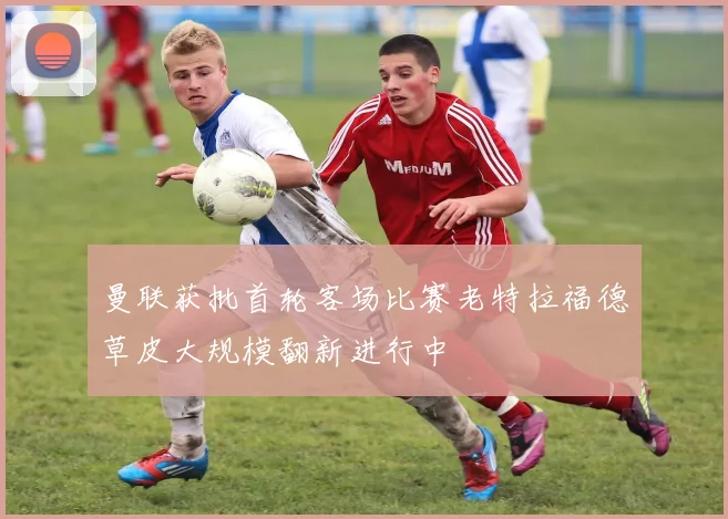 曼联获批首轮客场比赛老特拉福德草皮大规模翻新进行中