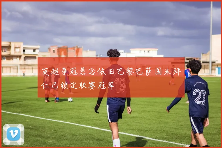 英超争冠悬念依旧巴黎巴萨国米拜仁已锁定联赛冠军
