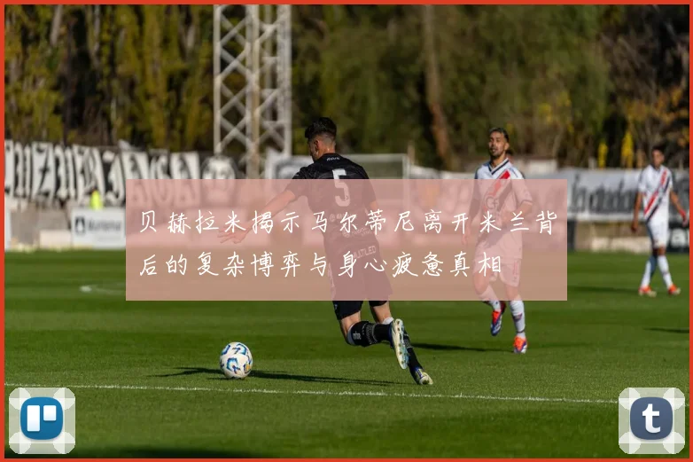 贝赫拉米揭示马尔蒂尼离开米兰背后的复杂博弈与身心疲惫真相