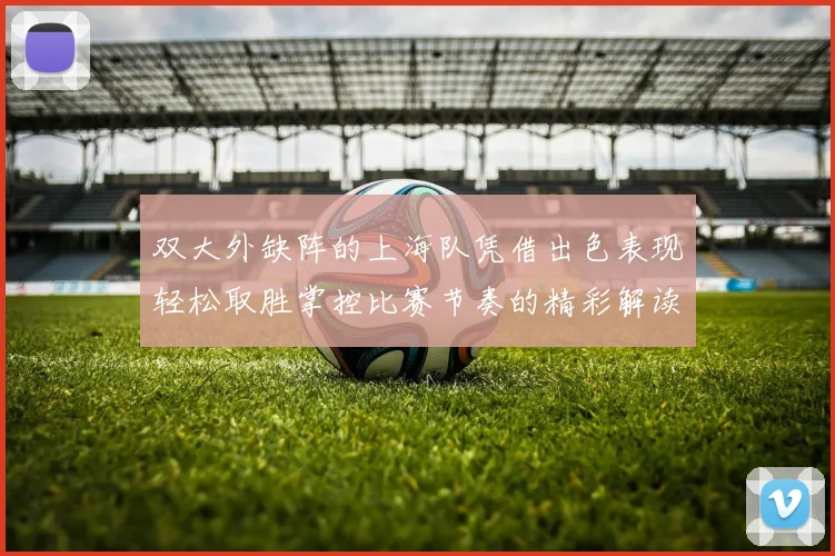 双大外缺阵的上海队凭借出色表现轻松取胜掌控比赛节奏的精彩解读