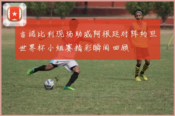 吉诺比利现场助威阿根廷对阵约旦世界杯小组赛精彩瞬间回顾