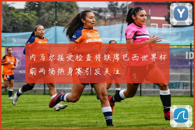 内马尔接受检查将缺席巴西世界杯前两场热身赛引发关注